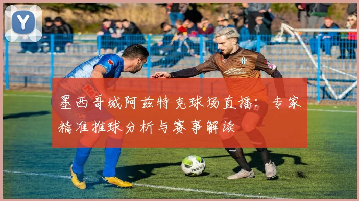 墨西哥城阿兹特克球场直播：专家精准推球分析与赛事解读