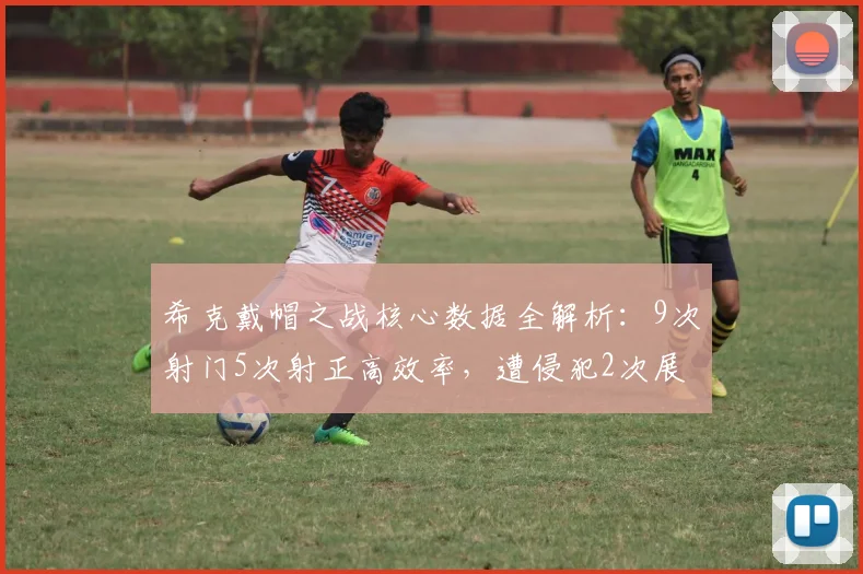 希克戴帽之战核心数据全解析：9次射门5次射正高效率，遭侵犯2次展现威胁