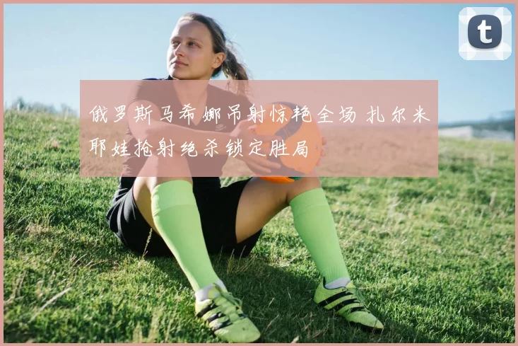 俄罗斯马希娜吊射惊艳全场 扎尔米耶娃抢射绝杀锁定胜局