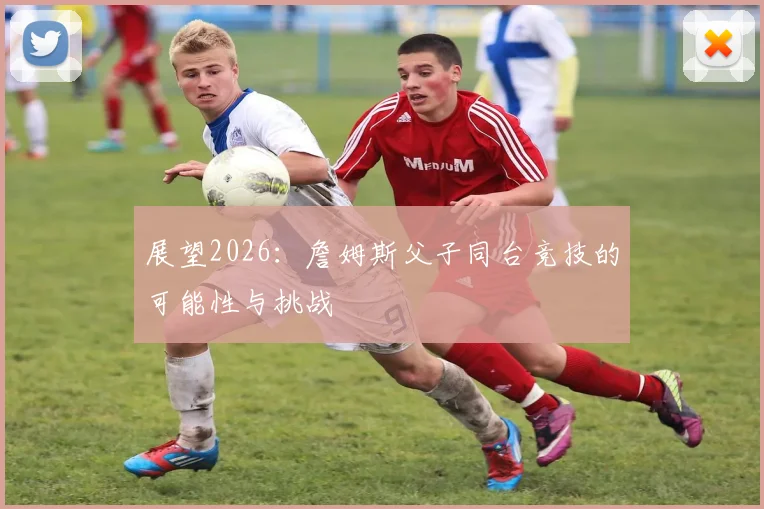 展望2026:詹姆斯父子同台竞技的可能性与挑战