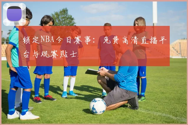 锁定NBA今日赛事：免费高清直播平台与观赛贴士