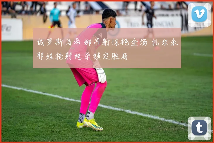 俄罗斯马希娜吊射惊艳全场 扎尔米耶娃抢射绝杀锁定胜局