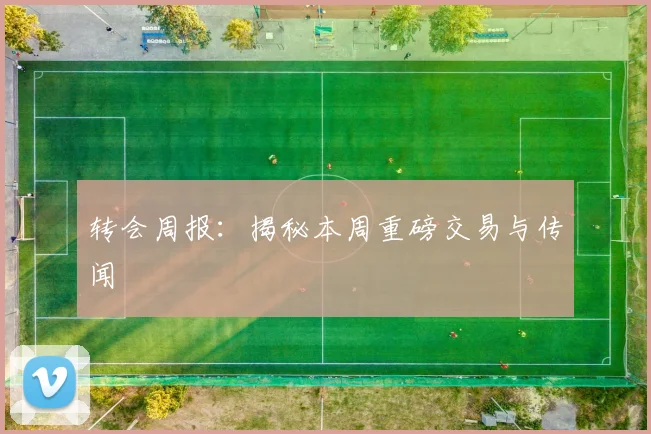 转会周报:揭秘本周重磅交易与传闻