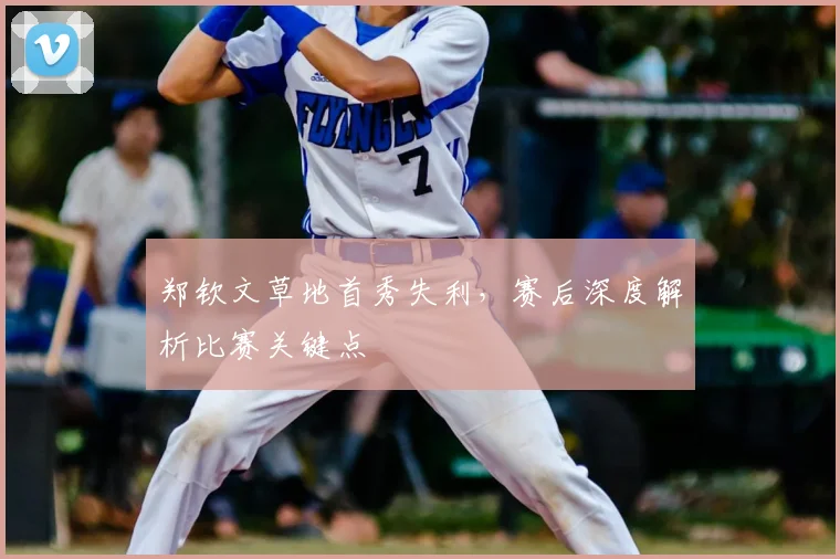 郑钦文草地首秀失利，赛后深度解析比赛关键点