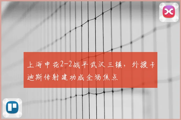 上海申花2-2战平武汉三镇,外援卡迪斯传射建功成全场焦点
