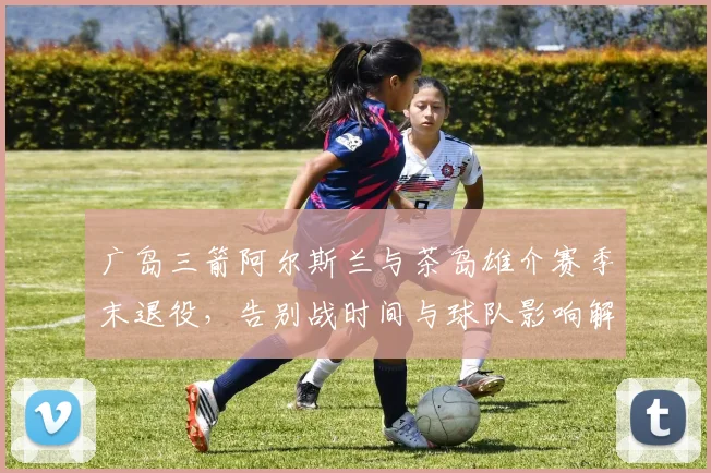 广岛三箭阿尔斯兰与茶岛雄介赛季末退役，告别战时间与球队影响解析