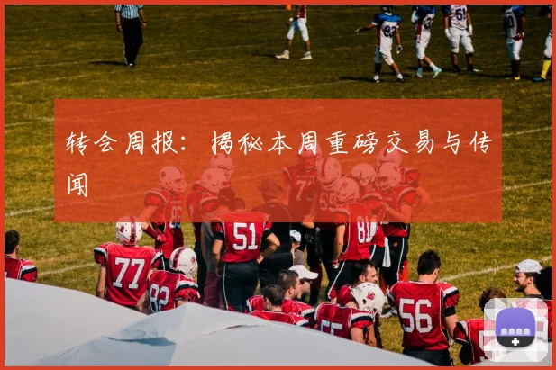 转会周报：揭秘本周重磅交易与传闻
