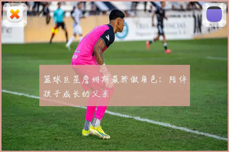 篮球巨星詹姆斯最骄傲角色：陪伴孩子成长的父亲