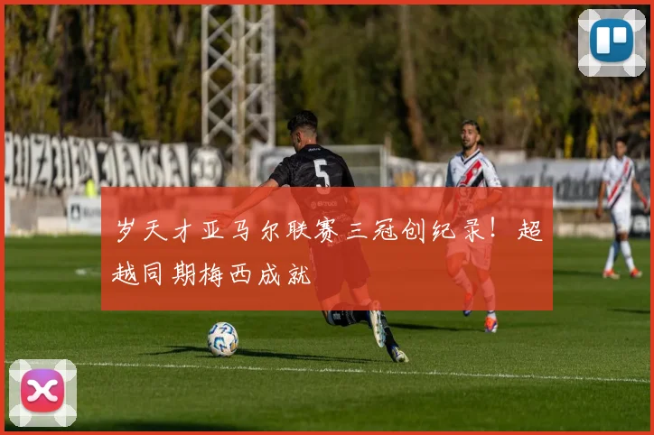 岁天才亚马尔联赛三冠创纪录!超越同期梅西成就