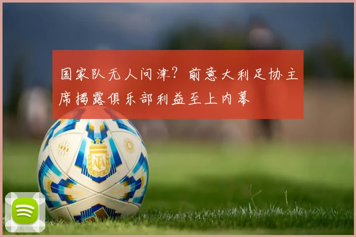 国家队无人问津?前意大利足协主席揭露俱乐部利益至上内幕